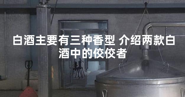白酒主要有三种香型 介绍两款白酒中的佼佼者